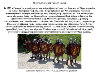 Ο εκχριστιανισμός της Λιθουανίας
Το 1325 ο Γκεντιμίνας συμμάχησε με τον πολωνό βασιλιά Λοκιέτεκ, όμως και το Τάγμα μπορούσε
να ελπίζει σε βοήθεια του βασιλιά της Βοημίας Ιωάννη φον Λούξενμπουργκ. Καλύτερα
συντονισμένοι οι δεύτεροι, εισέβαλαν με τους Βοημούς στη Σαμογετίας το 1329, κατέστρεψαν
πέντε κάστρα και έφεραν σε δύσκολη θέση τους αμυνόμενους. Ποτέ άλλοτε οι Τεύτονες δεν
έφτασαν τόσο κοντά στην τελική νίκη. Ο πολωνός βασιλιάς όμως είχε άλλη άποψη.
Διαπιστώνοντας την ευκαιρία να απελευθερώσει την Πομερανία από τους ιππότες, εισέβαλε στην
Πρωσία αναγκάζοντας τους σταυροφόρους να υποχωρήσουν στα εδάφη τους. Το 1330-31 οι
Τεύτονες εισέβαλαν σε πολωνικό έδαφος, αφού οι Πολωνοί και οι Λιθουανοί δεν συντόνισαν τις
προσπάθειές τους. Όμως στη μάχη του Πλόβτσε στην κεντρική Πολωνία ο σλαβικός στρατός
συνέτριψε τους γερμανούς ιππότες που αναγκάστηκαν να υπογράψουν συνθήκη ειρήνης.
Λιθουανοί στρατιώτες του 14ου αι. σε μεσαιωνικό φεστιβάλ.
 