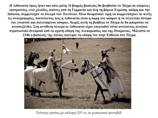 Η Λιθουανία όμως ήταν και πάλι μόνη. Ο βοημός βασιλιάς θα βοηθούσε το Τάγμα σε επόμενες
εκστρατείες, ενώ χιλιάδες ιππότες από τη Γερμανία και όλη τη βόρειο Ευρώπη, ακόμη και την
Ισπανία, συμμετείχαν το πλευρό των Τευτόνων. Όλοι θεωρούσαν τιμή να συμμετάσχουν σε αυτές
τις σταυροφορίες, πιστεύοντας πως η Λιθουανία είναι η άκρη του κόσμου ή το τελευταίο σύνορο
του γνωστού και πολιτισμένου κόσμου. Χωρίς αυτή τη βοήθεια το Τάγμα δε θα μπορούσε να
ανταπεξέλθει. Στη αντίθετη πλευρά οι Λιθουανοί είχαν επεκταθεί νότια αντλώντας πλούσιο
στρατιωτικό δυναμικό από τα αχανή εδάφη της Λευκορωσίας και της Ουκρανίας. Μάλιστα το
1346 ο βασιλιάς της Δανίας πούλησε τα εδάφη του στην Εσθονία στο Τάγμα.
Τεύτονες ιππότες με οπλισμό 15ου αι. σε μεσαιωνικό φεστιβάλ.
 