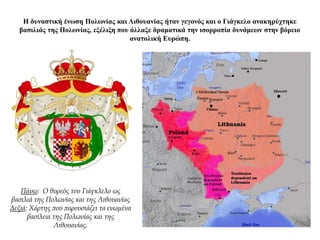 Η δυναστική ένωση Πολωνίας και Λιθουανίας ήταν γεγονός και ο Γιάγκελο ανακηρύχτηκε
βασιλιάς της Πολωνίας, εξέλιξη που άλλαξε δραματικά την ισορροπία δυνάμεων στην βόρειο
ανατολική Ευρώπη.
Πάνω: Ο θυρεός του Γιάγκλελο ως
βασιλιά της Πολωνίας και της Λιθουανίας
Δεξιά: Χάρτης που παρουσιάζει τα ενωμένα
βασίλεια της Πολωνίας και της
Λιθουανίας.
 