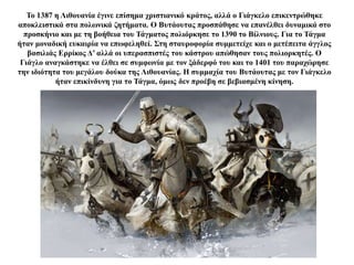 Το 1387 η Λιθουανία έγινε επίσημα χριστιανικό κράτος, αλλά ο Γιάγκελο επικεντρώθηκε
αποκλειστικά στα πολωνικά ζητήματα. Ο Βυτάουτας προσπάθησε να επανέλθει δυναμικά στο
προσκήνιο και με τη βοήθεια του Τάγματος πολιόρκησε το 1390 το Βίλνιους. Για το Τάγμα
ήταν μοναδική ευκαιρία να επωφεληθεί. Στη σταυροφορία συμμετείχε και ο μετέπειτα άγγλος
βασιλιάς Ερρίκος Δ’ αλλά οι υπερασπιστές του κάστρου απώθησαν τους πολιορκητές. Ο
Γιάγλο αναγκάστηκε να έλθει σε συμφωνία με τον ξάδερφό του και το 1401 του παραχώρησε
την ιδιότητα του μεγάλου δούκα της Λιθουανίας. Η συμμαχία του Βυτάουτας με τον Γιάγκελο
ήταν επικίνδυνη για το Τάγμα, όμως δεν προέβη σε βεβιασμένη κίνηση.
 