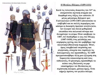 Ο Μεγάλος Πόλεμος (1409-1411)
Κατά τις τελευταίες δεκαετίες του 14ου αι.
επικρατούσε σχετική αναρχία και
διαφθορά στις τάξεις των ιπποτών. Ο
μέγας μάγιστρος Κόνραντ φον
Γιούνγκινγκεν (1393-1407) αδυνατούσε να
επιβληθεί και σε πολλές περιφέρεις και
κάστρα οι διοικητές δρούσαν ανεξέλεγκτα.
Δεν έλειψαν και πολλά μεθοριακά
επεισόδια στα πολωνικά σύνορα που
δυναμίτιζαν το κλίμα. Όταν απεβίωσε το
1407, τον διαδέχθηκε ο γιος του Ούλριχ
(1407-1410), ένας φιλόδοξος και
ατρόμητος ηγέτης που δεν φοβήθηκε την
πολωνική-λιθουανική συμμαχία. Ήταν,
όμως υπερβολικά υπερόπτης και
αλαζονικός, στοιχεία που τορπίλιζε τις
διπλωματικές του προσπάθειες. Το 1409
πραγματοποιήθηκε άλλη μια εξέγερση στη
Σαμογετία υποκινούμενη από τους
Λιθουανούς. Ο μάγιστρος προσπάθησε να
πείσει τους Πολωνούς να μην
υποστηρίξουν τον Βυτάουτας σε
περίπτωση πολέμου, μάταια όμως. Έτσι
κήρυξε πρώτος τον μεγάλο πόλεμο.
 