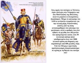 Στις αρχές του πολέμου οι Τεύτονες
είχαν επιτυχίες στο Ντόμπρζυν και
στο Μπύντγκοσζ της Πολωνίας,
αλλά το χειμώνα οι συγκρούσεις
διακόπηκαν. Μέχρι το καλοκαίρι του
1410 οι αντίπαλοι ετοιμάζονταν για
την τελική μάχη. Εκατοντάδες
ιππότες από τη Δύση
ανταποκρίθηκαν στο κάλεσμα του
μαγίστρου, αλλά ο αριθμός τους δεν
έφθανε τα μεγέθη των εθελοντών
του προηγούμενου αιώνα. Στα 30
τευτονικά κάστρα ήταν
αποθηκευμένα άνω των 2000
κλειστά κράνη και θώρακες και
περισσότερα από 600 χιλιάδες τόξα.
Υπό τον Ούλριχ ο αμυντικός
προϋπολογισμός δεκαπλασιάστηκε
σε σχέση με τη θητεία του πατέρα
του!
 