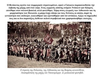 Ο Βυτάουτας ηγείτο των συμμαχικών στρατευμάτων, αφού ο Γιάγκελο παρακολουθούσε την
έκβαση της μάχης από έναν λόφο. Ένας γερμανός ιππότης ονόματι Ντίπολντ φον Κόκριτζ
επιτέθηκε στον πολωνό βασιλιά, αλλά φονεύθηκε. Χάρη στους ελιγμούς των Λιθουανών και τη
μαχητικότητα των Πολωνών, η μάχη έληξε άδοξα για τους Τεύτονες οι οποίοι, παρά τη
γενναιότητα που επέδειξαν, κυκλωθήκαν και εξοντώθηκαν από τον αντίπαλο. Αξίζει να σημειωθεί
πως και οι δυο παρατάξεις διέθεταν πεδινό πυροβολικό που χρησιμοποιήθηκε επιτυχώς.
Ο στρατός της Πολωνίας, της Λιθουανίας και της Βοημίας αντεπιτίθεται.
Αναπαράσταση της μάχης του Τάννενμπεργκ σε μεσαιωνικό φεστιβάλ.
 