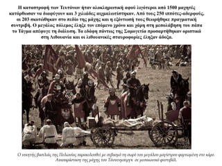 Η καταστροφή των Τευτόνων ήταν ολοκληρωτική αφού λιγότεροι από 1500 μαχητές
κατόρθωσαν να διαφύγουν και 3 χιλιάδες αιχμαλωτίστηκαν. Από τους 250 ιππότες-αδερφούς,
οι 203 σκοτώθηκαν στο πεδίο της μάχης και η εξόντωσή τους θεωρήθηκε πραγματική
συντριβή. Ο μεγάλος πόλεμος έληξε τον επόμενο χρόνο και χάρη στη μεσολάβηση του πάπα
το Τάγμα απέφυγε τη διάλυση. Τα εδάφη πάντως της Σαμογετία προσαρτήθηκαν οριστικά
στη Λιθουανία και οι λιθουανικές σταυροφορίες έληξαν άδοξα.
Ο νικητής βασιλιάς της Πολωνίας παρακολουθεί με σεβασμό τη σωρό του μεγάλου μαγίστρου φορτωμένη στο κάρο.
Αναπαράσταση της μάχης του Τάννενμπεργκ σε μεσαιωνικό φεστιβάλ.
 