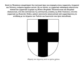 Κατά το Μεσαίωνα επικράτησαν δυο λατινικοί όροι για αναφορές στους γερμανούς, Αλαμανοί
και Τεύτονες, ονόματα αρχαίων φυλών. Ως εκ τούτου, το γερμανικό νοσοκομείο απαντά στα
παπικά και γερμανικά έγγραφα ως Domus Hospitalis Theutonicorum και Hospitale
Alamanorum, ενώ στα λατινικά και τις λατινογενείς γλώσσες ως Ordo Τeutonico, ενώ στα
γερμανικά ως Deutscher Orden, εφόσον αποτελείτο αποκλειστικά από γερμανόφωνους σε
αντίθεση με τα τάγματα των Ναϊτών και Ιωαννιτών που ήταν πολυεθνικά.
Θυρεός του τάγματος κατά τα πρώτα χρόνια.
 