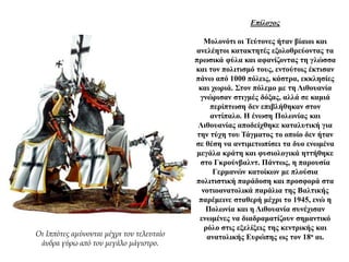 Επίλογος
Μολονότι οι Τεύτονες ήταν βίαιοι και
ανελέητοι κατακτητές εξολοθρεύοντας τα
πρωσικά φύλα και αφανίζοντας τη γλώσσα
και τον πολιτισμό τους, εντούτοις έκτισαν
πάνω από 1000 πόλεις, κάστρα, εκκλησίες
και χωριά. Στον πόλεμο με τη Λιθουανία
γνώρισαν στιγμές δόξας, αλλά σε καμιά
περίπτωση δεν επιβλήθηκαν στον
αντίπαλο. Η ένωση Πολωνίας και
Λιθουανίας αποδείχθηκε καταλυτική για
την τύχη του Τάγματος το οποίο δεν ήταν
σε θέση να αντιμετωπίσει τα δυο ενωμένα
μεγάλα κράτη και φυσιολογικά ηττήθηκε
στο Γκρούνβαλντ. Πάντως, η παρουσία
Γερμανών κατοίκων με πλούσια
πολιτιστική παράδοση και προσφορά στα
νοτιοανατολικά παράλια της Βαλτικής
παρέμεινε σταθερή μέχρι το 1945, ενώ η
Πολωνία και η Λιθουανία συνέχισαν
ενωμένες να διαδραματίζουν σημαντικό
ρόλο στις εξελίξεις της κεντρικής και
ανατολικής Ευρώπης ως τον 18ο αι.Οι Ιππότες αμύνονται μέχρι τον τελευταίο
άνδρα γύρω από τον μεγάλο μάγιστρο.
 