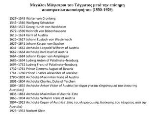 Μεγάλοι Μάγιστροι του Τάγματος μετά την επίσημη
αποστρατιωτικοποίησή του (1530–1929)
1527–1543 Walter von Cronberg
1543–1566 Wolfgang Schutzbar
1566–1572 Georg Hundt von Weckheim
1572–1590 Heinrich von Bobenhausenο
1619–1624 Karl I of Austria
1625–1627 Johann Eustach von Westernach
1627–1641 Johann Kaspar von Stadion
1641–1662 Archduke Leopold Wilhelm of Austria
1662–1664 Archduke Karl Josef of Austria
1664–1684 Johann Caspar von Ampringen
1685–1694 Ludwig Anton of Palatinate–Neuburg
1694–1732 Ludwig Franz of Palatinate–Neuburg
1732–1761 Prince Clemens August of Bavaria
1761–1780 Prince Charles Alexander of Lorraine
1780–1801 Archduke Maximilian Franz of Austria
1801–1804 Archduke Charles, Duke of Teschen
1804–1835 Archduke Anton Victor of Austria (το τάγμα γίνεται κληρονομικό του οίκου της
Αυστρίας)
1835–1863 Archduke Maximilian of Austria–Este
1863–1894 Archduke Wilhelm Franz of Austria
1894–1923 Archduke Eugen of Austria (τέλος της κληρονομικής διοίκησης του τάγματος από την
Αυστρία)
1923–1933 Norbert Klein
 