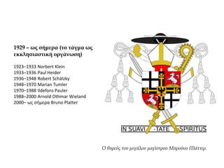1929 – ως σήμερα (το τάγμα ως
εκκλησιαστική οργάνωση)
1923–1933 Norbert Klein
1933–1936 Paul Heider
1936–1948 Robert Schälzky
1948–1970 Marian Tumler
1970–1988 Ildefons Pauler
1988–2000 Arnold Othmar Wieland
2000– ως σήμερα Bruno Platter
Ο θυρεός του μεγάλου μαγίστρου Μπρούνο Πλάττερ.
 