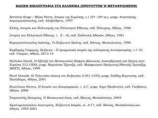ΒΑΣΙΚΗ ΒΙΒΛΙΟΓΡΑΦΙΑ ΣΤΑ ΕΛΛΗΝΙΚΑ (ΠΡΩΤΟΤΥΠΗ Ή ΜΕΤΑΦΡΑΣΜΕΝΗ)
Berstein Serge – Milza Pierre, Ιστορία της Ευρώπης, τ.1 (5ος -18ος αι.), μτφρ. Αναστάσιος
Δημητρακόπουλος, εκδ. Αλεξάνδρεια, 1997
Ελλάς, Ιστορία και Πολιτισμός του Ελληνικού Έθνους, εκδ. Πάπυρος, Αθήνα, 1998
Ιστορία του Ελληνικού Έθνους, τ. Z – ΙA, εκδ. Εκδοτική Αθηνών, Αθήνα, 1981
Καραγιαννόπουλος Ιωάννης, Το Βυζαντινό Κράτος, εκδ. Βάνιας, Θεσσαλονίκη, 1996
Καρδαράς Γεώργιος, Βυζάντιο – Η πραγματική ιστορία της χιλιόχρονης Αυτοκρατορίας, τ.1-10,
εκδ. Γνώμων, Αθήνα, 2013-14
Nicholas David, Η Εξέλιξη του Μεσαιωνικού Κόσμου (Κοινωνία, Διακυβέρνηση και Σκέψη στην
Ευρώπη 312-1500), μτφρ. Μαριάννα Τζιαντζή, εκδ. Μορφωτικού Ιδρύματος Εθνικής Τραπέζης
(ΜΙΕΤ), Αθήνα, 1999
Nicol Donald, Οι Τελευταίοι Αιώνες του Βυζαντίου (1261-1453), μτφρ. Στάθης Κομνηνός, εκδ.
Παπαδήμα, Αθήνα, 2001
Runciman Steven, Η Ιστορία των Σταυροφοριών, τ. Α-Γ, μτφρ. Άγγυ Βλαβιανού, εκδ. Γκοβόστη,
Αθήνα, 2006
Τσιρπανλής Ζαχαρίας, Η Μεσαιωνική Δύση, εκδ. Βάνιας, Θεσσαλονίκη, 2004
Χριστοφιλοπούλου Αικατερίνη, Βυζαντινή Ιστορία, τα. Α-Γ1, εκδ. Βάνιας, Θεσσαλονίκη και
Αθήνα, 1993-2001
 