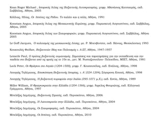 Kean Roger Michael , Ιστορικός Άτλας της Βυζαντινής Αυτοκρατορίας, μτφρ. Αθανάσιος Κατσικερός, εκδ.
Σαββάλας, Αθήνα, 2005
Κόλλιας, Ηλίας, Οι Ιππότες της Ρόδου. Το παλάτι και η πόλη, Αθήνα, 1991
Konstam Angus, Ιστορικός Άτλας της Μεσαιωνικής Ευρώπης, μτφρ. Παρασκευή Αυγουστίνου, εκδ. Σαββάλας,
Αθήνα, 2005
Konstam Angus, Ιστορικός Άτλας των Σταυροφοριών, μτφρ. Παρασκευή Αυγουστίνου, εκδ. Σαββάλας, Αθήνα
2005
Le Goff Jacques, Ο πολιτισμός της μεσαιωνικής Δύσης, με. Ρ. Μπενβενίστε, εκδ. Βάνιας, Θεσσαλονίκη 1993
Κουκουλές Φαίδων, Βυζαντινών Βίος και Πολιτισμός τ. Α-ΣΤ, Αθήνα, 1947-1957
Lemerle Paul, Ο πρώτος βυζαντινός ουμανισμός. Σημειώσεις και παρατηρήσεις για την εκπαίδευση και την
παιδεία στο Βυζάντιο από τις αρχές ως το 10ο αι., μετ. Μ. Νυσταζοπούλου- Πελεκίδου, ΜΙΕΤ, Αθήνα, 1981
Lock Peter, Οι Φράγκοι στο Αιγαίο (1204-1500), μτφρ. Γ. Κουσουνέλος, εκδ. Ενάλιος, Αθήνα, 1998
Λουγγής Τηλέμαχος, Επισκόπηση Βυζαντινής Ιστορίας, τ. Α' (324-1204), Σύγχρονη Εποχή, Αθήνα, 1998
Λουγγής Τηλέμαχος, Η βυζαντινή κυριαρχία στην Ιταλία (395-1071 μ.Χ.), εκδ. Εστία, Αθήνα, 1989
Miller William, Η Φραγκοκρατία στην Ελλάδα (1204-1566), μτφρ. Άγγελος Φουριώτης, εκδ. Ελληνικά
Γράμματα, Αθήνα, 1997
Μπελέζος Δημήτρης, Βυζαντινός Στρατός, εκδ. Περισκόπιο, Αθήνα, 2006
Μπελέζος Δημήτρης, Η Λατινοκρατία στην Ελλάδα, εκδ. Περισκόπιο, Αθήνα, 2004
Μπελέζος Δημήτρης, Οι Σταυροφορίες, εκδ. Περισκόπιο, Αθήνα, 2004
Μπελέζος Δημήτρης, Οι Ιππότες, εκδ. Περισκόπιο, Αθήνα, 2010
 