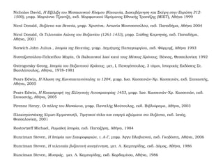 Nicholas David, Η Εξέλιξη του Μεσαιωνικού Κόσμου (Κοινωνία, Διακυβέρνηση και Σκέψη στην Ευρώπη 312-
1500), μτφρ. Μαριάννα Τζιαντζή, εκδ. Μορφωτικού Ιδρύματος Εθνικής Τραπέζης (ΜΙΕΤ), Αθήνα 1999
Nicol Donald, Βυζάντιο και Βενετία, μτφρ. Χριστίνα- Αντωνία Μουτσοπούλου, εκδ. Παπαδήμα, Αθήνα 2004
Nicol Donald, Οι Τελευταίοι Αιώνες του Βυζαντίου (1261-1453), μτφρ. Στάθης Κομνηνός, εκδ. Παπαδήμα,
Αθήνα, 2001
Norwich John Julius , Ιστορία της Βενετίας, μτφρ. Δημήτρης Παπαγεωργίου, εκδ. Φόρμιγξ, Αθήνα 1993
Νυσταζοπούλου-Πελεκίδου Μαρία, Οι Βαλκανικοί λαοί κατά τους Μέσους Χρόνους, Βάνιας, Θεσσαλονίκη 1992
Ostrogorsky Georg, Ιστορία του Βυζαντινού Κράτους, μετ, I, Παναγόπουλος, 3 τόμοι, Ιστορικές Εκδόσεις Στ.
Βασιλόπουλος, Αθήνα, 1978-1981
Pears Edwin, Η Άλωση της Κωνσταντινούπολης το 1204, μτφρ. Ιωσ. Κασσεσιάν–Χρ. Κασσεσιάν, εκδ. Στοχαστής,
Αθήνα, 2005
Pears Edwin, Η Καταστροφή της Ελληνικής Αυτοκρατορίας 1453, μτφρ. Ιωσ. Κασσεσιάν–Χρ. Κασσεσιάν, εκδ.
Στοχαστής, Αθήνα, 2005
Pirenne Henry, Οι πόλεις του Μεσαίωνα, μτφρ. Παντελής Μούτουλας, εκδ. Βιβλιόραμα, Αθήνα, 2003
Πλακογιαννάκης Κίμων-Εμμανουήλ, Τιμητικοί τίτλοι και ενεργά αξιώματα στο Βυζάντιο, εκδ. Ιανός,
Θεσσαλονίκη, 2001
Rostovtzeff Michael, Ρωμαϊκή Ιστορία, εκδ. Παπαζήση, Αθήνα, 1984
Runciman Steven, Η Ιστορία των Σταυροφοριών, τ. Α-Γ, μτφρ. Άγγυ Βλαβιανού, εκδ. Γκοβόστη, Αθήνα, 2006
Runciman Steven, Η τελευταία βυζαντινή αναγέννηση, μετ. Λ. Καμπερίδης, εκδ. Δόμος, Αθήνα, 1986
Runciman Steven, Μυστράς, μετ. Λ. Καμπερίδης, εκδ. Καρδαμίτσα, Αθήνα, 1986
 