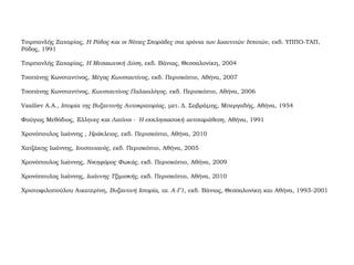 Τσιρπανλής Ζαχαρίας, Η Ρόδος και οι Νότιες Σποράδες στα χρόνια των Ιωαννιτών Ιπποτών, εκδ. ΥΠΠΟ-ΤΑΠ,
Ρόδος, 1991
Τσιρπανλής Ζαχαρίας, Η Μεσαιωνική Δύση, εκδ. Βάνιας, Θεσσαλονίκη, 2004
Τσοπάνης Κωνσταντίνος, Μέγας Κωνσταντίνος, εκδ. Περισκόπιο, Αθήνα, 2007
Τσοπάνης Κωνσταντίνος, Κωνσταντίνος Παλαιολόγος, εκδ. Περισκόπιο, Αθήνα, 2006
Vasiliev Α.Α., Ιστορία της Βυζαντινής Αυτοκρατορίας, μετ. Δ. Σαβράμης, Μπεργαδής, Αθήνα, 1954
Φούγιας Μεθόδιος, Έλληνες και Λατίνοι - Η εκκλησιαστική αντιπαράθεση, Αθήνα, 1991
Χρονόπουλος Ιωάννης , Ηράκλειος, εκδ. Περισκόπιο, Αθήνα, 2010
Χατζάκης Ιωάννης, Ιουστινιανός, εκδ. Περισκόπιο, Αθήνα, 2005
Χρονόπουλος Ιωάννης, Νικηφόρος Φωκάς, εκδ. Περισκόπιο, Αθήνα, 2009
Χρονόπουλος Ιωάννης, Ιωάννης Τζιμισκής, εκδ. Περισκόπιο, Αθήνα, 2010
Χριστοφιλοπούλου Αικατερίνη, Βυζαντινή Ιστορία, τα. Α-Γ1, εκδ. Βάνιας, Θεσσαλονίκη και Αθήνα, 1993-2001
 