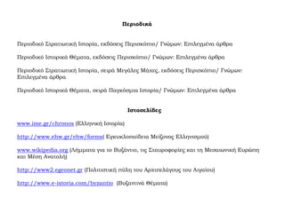 Περιοδικά
Περιοδικό Στρατιωτική Ιστορία, εκδόσεις Περισκόπιο/ Γνώμων: Επιλεγμένα άρθρα
Περιοδικό Ιστορικά Θέματα, εκδόσεις Περισκόπιο/ Γνώμων: Επιλεγμένα άρθρα
Περιοδικό Στρατιωτική Ιστορία, σειρά Μεγάλες Μάχες, εκδόσεις Περισκόπιο/ Γνώμων:
Επιλεγμένα άρθρα
Περιοδικό Ιστορικά Θέματα, σειρά Παγκόσμια Ιστορία/ Γνώμων: Επιλεγμένα άρθρα
Ιστοσελίδες
www.ime.gr/chronos (Ελληνική Ιστορία)
http://www.ehw.gr/ehw/forms( Εγκυκλοπαίδεια Μείζονος Ελληνισμού)
www.wikipedia.org (Λήμματα για το Βυζάντιο, τις Σταυροφορίες και τη Μεσαιωνική Ευρώπη
και Μέση Ανατολή)
http://www2.egeonet.gr (Πολιτιστική πύλη του Αρχιπελάγους του Αιγαίου)
http://www.e-istoria.com/byzantio (Βυζαντινά Θέματα)
 