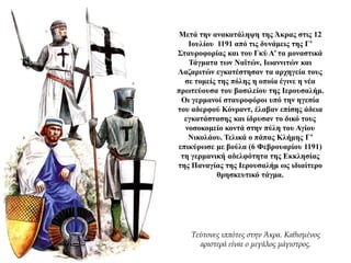 Μετά την ανακατάληψη της Άκρας στις 12
Ιουλίου 1191 από τις δυνάμεις της Γ’
Σταυροφορίας και του Γκύ Α’ τα μοναστικά
Τάγματα των Ναϊτών, Ιωαννιτών και
Λαζαριτών εγκατέστησαν τα αρχηγεία τους
σε τομείς της πόλης η οποία έγινε η νέα
πρωτεύουσα του βασιλείου της Ιερουσαλήμ.
Οι γερμανοί σταυροφόροι υπό την ηγεσία
του αδερφού Κόνραντ, έλαβαν επίσης άδεια
εγκατάστασης και ίδρυσαν το δικό τους
νοσοκομείο κοντά στην πύλη του Αγίου
Νικολάου. Τελικά ο πάπας Κλήμης Γ’
επικύρωσε με βούλα (6 Φεβρουαρίου 1191)
τη γερμανική αδελφότητα της Εκκλησίας
της Παναγίας της Ιερουσαλήμ ως ιδιαίτερο
θρησκευτικό τάγμα.
Τεύτονες ιππότες στην Άκρα. Καθισμένος
αριστερά είναι ο μεγάλος μάγιστρος.
 