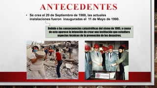 • Se crea el 20 de Septiembre de 1988, las actuales
instalaciones fueron inauguradas el 11 de Mayo de 1990.
Debido a las consecuencias catastróficas del sismo de 1985, a causa
de esto aparece la intención de crear una institución que estudiara
aspectos técnicos de la prevención de los desastres.
 