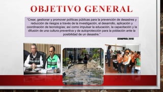 “Crear, gestionar y promover políticas públicas para la prevención de desastres y
reducción de riesgos a través de la investigación, el desarrollo, aplicación y
coordinación de tecnologías; así como impulsar la educación, la capacitación y la
difusión de una cultura preventiva y de autoprotección para la población ante la
posibilidad de un desastre.”
(CENAPRED, 2016)
 