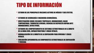 TIPO DE INFORMACIÓN
• ESTUDIO DE LOS PRINCIPALES VOLCANES ACTIVOS DE MÉXICO Y SUS EFECTOS.
• ESTUDIOS DE SISMOLOGÍA E INGENIERÍA SISMOLÓGICA.
• INVESTIGACIÓN SOBRE CICLONES TROPICALES, INUNDACIONES, BAJAS
TEMPERATURAS, TORMENTAS SEVERAS, CUENCAS DE RESPUESTA RÁPIDA ANTE
INUNDACIONES, ENTRE OTROS.
• ESTUDIOS DEL COMPORTAMIENTO DE SISTEMAS ESTRUCTURALES EN EL ÁMBITO
DE LA OBRA CIVIL, INFRAESTRUCTURA Y LÍNEAS VITALES.
• NORMALIZACIÓN EN EL ÁMBITO DE LA EDIFICACIÓN PARA VIVIENDA Y LÍNEAS
VITALES.
• EVALUACIÓN EXPERIMENTAL DE COMPONENTES ESTRUCTURALES DE EDIFICACIÓN
Y VIVIENDA
 