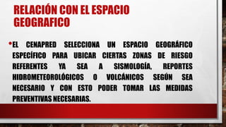 RELACIÓN CON EL ESPACIO
GEOGRAFICO
•EL CENAPRED SELECCIONA UN ESPACIO GEOGRÁFICO
ESPECÍFICO PARA UBICAR CIERTAS ZONAS DE RIESGO
REFERENTES YA SEA A SISMOLOGÍA, REPORTES
HIDROMETEOROLÓGICOS O VOLCÁNICOS SEGÚN SEA
NECESARIO Y CON ESTO PODER TOMAR LAS MEDIDAS
PREVENTIVAS NECESARIAS.
 