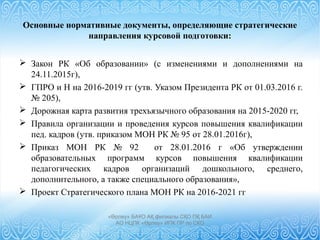 Основные нормативные документы, определяющие стратегические
направления курсовой подготовки:
 Закон РК «Об образовании» (с изменениями и дополнениями на
24.11.2015г),
 ГПРО и Н на 2016-2019 гг (утв. Указом Президента РК от 01.03.2016 г.
№ 205),
 Дорожная карта развития трехъязычного образования на 2015-2020 гг,
 Правила организации и проведения курсов повышения квалификации
пед. кадров (утв. приказом МОН РК № 95 от 28.01.2016г),
 Приказ МОН РК № 92 от 28.01.2016 г «Об утверждении
образовательных программ курсов повышения квалификации
педагогических кадров организаций дошкольного, среднего,
дополнительного, а также специального образования»,
 Проект Стратегического плана МОН РК на 2016-2021 гг
«Өрлеу» БАҰО АҚ филиалы СҚО ПҚ БАИ
АО НЦПК «Өрлеу» ИПК ПР по СКО
 