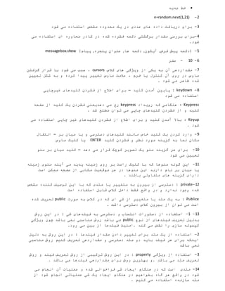 ‫جدید‬ ‫خط‬
0-n=random.next(1,21)
3-‫شود‬ ‫می‬ ‫استفاده‬ ‫مشخص‬ ‫محدوده‬ ‫یک‬ ‫در‬ ‫عددی‬ ‫های‬ ‫داده‬ ‫دریافت‬ ‫برای‬
4-‫می‬ ‫استفاده‬ ‫ای‬ ‫محاوره‬ ‫کادر‬ ‫در‬ ‫شده‬ ‫فشرده‬ ‫دکمه‬ ‫برگشتی‬ ‫مقدار‬ ‫بررسی‬ ‫برای‬
.‫شود‬
5-‫فرض‬ ‫پیش‬ ‫(دکمه‬,‫آیکون‬,‫ها‬ ‫دکمه‬,‫پنجره‬ ‫عنوان‬,)‫پیام‬messagebox.show
6-12-‫صفر‬
7-‫کالس‬ ‫های‬ ‫ویژگی‬ ‫از‬ ‫یکی‬ ‫به‬ ‫آن‬ ‫مقداردهی‬cursors‫گرفتن‬ ‫قرار‬ ‫با‬ ‫شود‬ ‫می‬ ‫سبب‬ ،
‫تعیین‬ ‫شکل‬ ‫به‬ ‫و‬ ‫کرده‬ ‫پیدا‬ ‫تغییر‬ ‫ماوس‬ ‫عالمت‬ ، ‫فرم‬ ‫یا‬ ‫کنترل‬ ‫آن‬ ‫روی‬ ‫در‬ ‫ماوس‬
. ‫شود‬ ‫می‬ ‫ظاهر‬ ‫شده‬
8-keydown‫کلید‬ ‫آمدن‬ ‫پایین‬ :–‫غیرچاپی‬ ‫کلیدهای‬ ‫فشردن‬ ‫از‬ ‫اطالع‬ ‫برای‬
‫شود‬ ‫می‬ ‫استفاده‬
Keypress‫رویداد‬ ‫که‬ ‫هنگامی‬ :keypress‫صفحه‬ ‫از‬ ‫کلید‬ ‫یک‬ ‫فشردن‬ ‫دهدیعنی‬ ‫می‬ ‫رخ‬
. ‫شد‬ ‫مطلع‬ ‫توان‬ ‫می‬ ‫چاپی‬ ‫کلیدهای‬ ‫فشردن‬ ‫از‬ ‫و‬ ‫کلید‬
Keyup:‫می‬ ‫استفاده‬ ‫چاپی‬ ‫غیر‬ ‫کلیدهای‬ ‫فشردن‬ ‫از‬ ‫اطالع‬ ‫برای‬ ‫و‬ ‫کلید‬ ‫آمدن‬ ‫باال‬
. ‫شود‬
9-‫بر‬ ‫میان‬ ‫یا‬ ‫و‬ ‫دسترسی‬ ‫کلیدهای‬ ‫مانند‬ ‫خاص‬ ‫کلید‬ ‫یک‬ ‫کردن‬ ‫وارد‬–‫انتقال‬
‫کلید‬ ‫فشردن‬ ‫و‬ ‫نظر‬ ‫مورد‬ ‫گزینه‬ ‫به‬ ‫نما‬ ‫مکان‬ENTER‫ماوس‬ ‫کلیک‬ ‫یا‬
12-‫دهد‬ ‫می‬ ‫قرار‬ ‫کوچک‬ ‫تصویر‬ ‫یک‬ ‫منو‬ ‫گزینه‬ ‫هر‬ ‫برای‬–‫منو‬ ‫بر‬ ‫میان‬ ‫کلید‬
‫شود‬ ‫می‬ ‫تعیین‬
11-‫زمینه‬ ‫منوی‬ ‫آیند‬ ‫می‬ ‫پدید‬ ‫زمینه‬ ‫روی‬ ‫بر‬ ‫راست‬ ‫کلیک‬ ‫با‬ ‫که‬ ‫منوها‬ ‫گونه‬ ‫این‬
‫است‬ ‫ممکن‬ ‫صفحه‬ ‫از‬ ‫مکانی‬ ‫موقعیت‬ ‫هر‬ ‫در‬ ‫منوها‬ ‫این‬ ‫دارند‬ ‫نام‬ ‫بر‬ ‫میان‬ ‫یا‬
. ‫باشند‬ ‫متفاوتی‬ ‫های‬ ‫گزینه‬ ‫دارای‬
10-private‫با‬ ‫که‬ ‫متدی‬ ‫یا‬ ‫متغییر‬ ‫به‬ ‫بیرون‬ ‫از‬ ‫دسترسی‬ :‫مشخص‬ ‫کننده‬ ‫توصیف‬ ‫این‬
‫است‬ ‫استفاده‬ ‫قابل‬ ‫کالس‬ ‫داخل‬ ‫فقط‬ ‫واقع‬ ‫در‬ ‫و‬ ‫ندارد‬ ‫وجود‬ ‫شده‬
Publice‫صورت‬ ‫به‬ ‫کالس‬ ‫در‬ ‫که‬ ‫ای‬ ‫شی‬ ‫از‬ ‫متغییر‬ ‫یا‬ ‫متد‬ ‫یک‬ ‫به‬ :public‫شده‬ ‫تعریف‬
. ‫داشت‬ ‫دسترسی‬ ‫کالس‬ ‫بیرون‬ ‫از‬ ‫توان‬ ‫می‬ ‫است‬
13-1-‫ای‬ ‫در‬ : ‫شی‬ ‫فیلدهای‬ ‫به‬ ‫دسترسی‬ ‫و‬ ‫انتساب‬ ‫دستورات‬ ‫از‬ ‫استفاده‬‫روش‬ ‫ن‬
‫نوع‬ ‫از‬ ‫فیلدهای‬ ‫تعریف‬ ‫بدلیل‬public‫ویژگی‬ ‫چون‬ ‫باشد‬ ‫نمی‬ ‫مناسبی‬ ‫روش‬ ‫باشد‬ ‫می‬
.‫رود‬ ‫می‬ ‫بین‬ ‫از‬ ‫فیلدها‬ ‫.امنیت‬ ‫کند‬ ‫می‬ ‫نقض‬ ‫را‬ ‫سازی‬ ‫کپسوله‬
0-‫دلیل‬ ‫به‬ ‫روش‬ ‫این‬ ‫در‬ : ‫فیلدها‬ ‫مقدار‬ ‫دادن‬ ‫تغییر‬ ‫برای‬ ‫متد‬ ‫یک‬ ‫از‬ ‫استفاده‬
‫تعر‬ ‫مقداردهی‬ ‫و‬ ‫دسترسی‬ ‫متد‬ ‫دو‬ ‫باید‬ ‫فیلد‬ ‫هر‬ ‫برای‬ ‫اینکه‬‫مناسبی‬ ‫روش‬ ‫کنیم‬ ‫یف‬
‫باشد‬ ‫نمی‬
3-‫ویژگی‬ ‫از‬ ‫استفاده‬property‫روش‬ ‫و‬ ‫فیلد‬ ‫تعریف‬ ‫روش‬ ‫از‬ ‫ترکیبی‬ ‫روش‬ ‫این‬ ‫در‬ :
. ‫باشد‬ ‫می‬ ‫فیلدها‬ ‫مقداردهی‬ ‫برای‬ ‫روش‬ ‫بهترین‬ ‫.و‬ ‫باشد‬ ‫می‬ ‫متد‬ ‫تعریف‬
14-‫هنگام‬ ‫در‬ ‫که‬ ‫است‬ ‫متدی‬‫می‬ ‫انجام‬ ‫آن‬ ‫عملیات‬ ‫و‬ ‫شده‬ ‫فراخوانی‬ ‫شی‬ ‫ایجاد‬
‫گاه‬ ‫هر‬ ‫واقع‬ ‫در‬ ‫شود‬‫از‬ ‫شود‬ ‫انجام‬ ‫عملیاتی‬ ‫شی‬ ‫یک‬ ‫ایجاد‬ ‫هنگام‬ ‫در‬ ‫بخواهیم‬
. ‫کنیم‬ ‫می‬ ‫استفاده‬ ‫سازنده‬ ‫متد‬
 