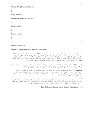 15-
Private string Reverse(string str)
{
String result=”“;
For(intc=str.length-1;c>=0 ; c--)
{
Result+=str[c];
}
Return result;
}
16-
For(i=10;i<=99;i+=2)
System.IO.file.appendAlltext(“even.txt”,i.tostring());
17-‫نام‬ ‫به‬ ‫ورودی‬ ‫پارامتر‬ ‫یک‬ ‫دارای‬ ‫متد‬ ‫این‬path‫مشخص‬ ‫را‬ ‫فایل‬ ‫نام‬ ‫که‬ ‫است‬
‫درست‬ ‫مقدار‬ ‫متد‬ ‫خروجی‬ ‫و‬ ‫کند‬ ‫می‬‫فایل‬ ‫اگر‬ ‫که‬ ‫است‬ )‫منطقی‬ ‫(نوع‬ ‫نادرست‬ ‫یا‬
‫مقدار‬ ‫باشد‬ ‫داشته‬ ‫وجود‬true‫اگر‬ ‫یا‬ ‫و‬ ‫باشد‬ ‫نداشته‬ ‫وجود‬ ‫فیل‬ ‫اگر‬ ‫و‬‫پارامتر‬
path‫مقدار‬ ‫متد‬ ‫خروجی‬ ‫باشد‬ ‫تهی‬ ‫رشته‬ ‫یک‬false.‫گرداند‬ ‫برمی‬ ‫را‬
18-char‫متون‬ ‫برای‬ ‫و‬ ‫شود‬ ‫می‬ ‫گرفته‬ ‫نظر‬ ‫در‬ ‫غیریونیکد‬ ‫متنی‬ ‫فیلدهای‬ ‫برای‬ :
. ‫باشد‬ ‫می‬ ‫معین‬ ‫طول‬ ‫با‬ ‫هایی‬ ‫رشته‬ ‫برای‬ ‫و‬ ‫شود‬ ‫می‬ ‫استفاده‬ ‫انگلیسی‬
Nvarchar:‫بایت‬ ‫مقدار‬ ‫و‬ ‫شود‬ ‫می‬ ‫گرفته‬ ‫نظر‬ ‫در‬ ‫یونیکد‬ ‫متنی‬ ‫فیلدهای‬ ‫برای‬
‫متنی‬ ‫های‬ ‫رشته‬ ‫برای‬ ‫و‬ ‫دارد‬ ‫ورودی‬ ‫متن‬ ‫حرف‬ ‫تعداد‬ ‫به‬ ‫بستگی‬ ‫فیلد‬ ‫هر‬ ‫برای‬
. ‫است‬ ‫مناسب‬ ‫نامعین‬ ‫طول‬ ‫با‬
19-‫با‬ ‫برابر‬ ‫که‬ ‫رکوردی‬ ‫اولین‬ ‫شماره‬ ‫و‬ ‫پردازد‬ ‫می‬ ‫رکوردها‬ ‫در‬ ‫جستجو‬ ‫عمل‬ ‫به‬
‫بر‬ ‫را‬ ‫باشد‬ ‫آن‬ ‫دوم‬ ‫آرگومان‬ ‫مقدار‬‫شود‬ ‫می‬ ‫شروع‬ ‫صفر‬ ‫از‬ ‫شماره‬ ‫این‬ ‫دهد‬ ‫می‬ ‫گشت‬
‫برگشتی‬ ‫مقدار‬ ‫اگر‬ ‫و‬1-. ‫است‬ ‫نشده‬ ‫یافت‬ ‫رکورد‬ ‫یعنی‬ ‫باشد‬
02-Data Gride View-BindingSource-Dataset-Tableadapter
 
