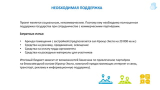 НЕОБХОДИМАЯ ПОДДЕРЖКА
Проект является социальным, некоммерческим. Поэтому ему необходима полноценная
поддержка государства при сотрудничестве с коммерческими партнёрами.
Затратные статьи:
• Аренда помещения с застройкой (предполагается зал Крокус-Экспо на 20 000 кв.м.)
• Средства на рекламу, продвижение, освещение
• Средства на оплату труда оргкомитета
• Средства на расходные материалы для участников
Итоговый бюджет зависит от возможностей Заказчика по привлечению партнёров
на безвозмездной основе (Крокус-Экспо, компаний предоставляющих интернет и связь,
транспорт, рекламу и информационную поддержку).
 