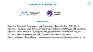 КОМАНДА - СООБЩЕСТВО
Проекты Агентства Стратегических Инициатив, Форсайт Флот 2013-2016,
Проекты Национальной Технологической и Предпринимательской Инициатив,
Проекты World Skills Russia, Форумы «Будущие Интеллектуальные Лидеры
России», Атлас новых профессий, Образовательная программа
Инвестрейтинга, Форсайты и стратегические сессии регионов и городов и т. д.
выполнено:
 