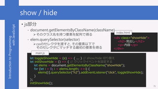 IntroductiontoProgramming
withJavaScript show / hide
? js
- document.getElementsByClassName(className)
?Υ饹֤ҪؤФǵä
- elem.querySelector(selector)
?cssΥ쥯ɤ, Ҫ¤
Υ쥯˥ޥåҪؤä
71
<div class="showHide">
<h2>Ҋ</h2>
<p></p>
</div>
index.html
let toggleShowHide = (e) => { ... } // show/hide Ф椨
let initShowHide = () => { // å٥ȤO
let elems = document.getElementsByClassName("showHide");
for (let i = 0; i < elems.length; ++i) {
elems[i].querySelector("h2").addEventListener("click", toggleShowHide);
}
};
initShowHide();
main.js
 