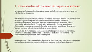 1. Contextualizando o ensino de línguas e o software
teorias pedagógicas predominantes na época: audiolinguismo, o behaviorismo e o
estruturalismo linguístico.
estudo sobre o significado de palavras, análise de discurso e atos de fala, contribuíram
de forma significativa para uma visão diferenciada diante do processo
ensino/aprendizagem, ao darem abertura para novas áreas de estudo como a
Pragmática, a Etnografia da Comunicação, a Linguística Textual, a Análise da
Conversação, que acabaram por influenciar uma postura modificada de ensino e
fizeram com que a teoria comunicativa se concretizasse.
a articulação de métodos de ensino, agora voltados para técnicas humanísticas,
envolvendo emoções, sentimentos – a dimensão afetiva do ser humano – era
considerada uma prioridade, e foi nessa época
necessário uma criteriosa avaliação do material disponível para que, tanto professores
como alunos, tenham um retorno efetivo no processo ensino/aprendizagem.
 