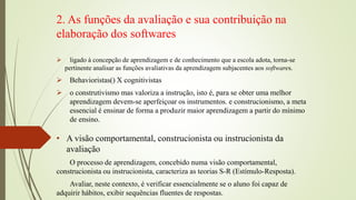 2. As funções da avaliação e sua contribuição na
elaboração dos softwares
 ligado à concepção de aprendizagem e de conhecimento que a escola adota, torna-se
pertinente analisar as funções avaliativas da aprendizagem subjacentes aos softwares.
 Behavioristas() X cognitivistas
 o construtivismo mas valoriza a instrução, isto é, para se obter uma melhor
aprendizagem devem-se aperfeiçoar os instrumentos. e construcionismo, a meta
essencial é ensinar de forma a produzir maior aprendizagem a partir do mínimo
de ensino.
• A visão comportamental, construcionista ou instrucionista da
avaliação
O processo de aprendizagem, concebido numa visão comportamental,
construcionista ou instrucionista, caracteriza as teorias S-R (Estímulo-Resposta).
Avaliar, neste contexto, é verificar essencialmente se o aluno foi capaz de
adquirir hábitos, exibir sequências fluentes de respostas.
 