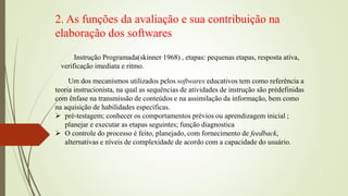2. As funções da avaliação e sua contribuição na
elaboração dos softwares
Um dos mecanismos utilizados pelos softwares educativos tem como referência a
teoria instrucionista, na qual as sequências de atividades de instrução são prédefinidas
com ênfase na transmissão de conteúdos e na assimilação da informação, bem como
na aquisição de habilidades específicas.
 pré-testagem; conhecer os comportamentos prévios ou aprendizagem inicial ;
planejar e executar as etapas seguintes; função diagnostica
 O controle do processo é feito, planejado, com fornecimento de feedback,
alternativas e níveis de complexidade de acordo com a capacidade do usuário.
Instrução Programada(skinner 1968) , etapas: pequenas etapas, resposta ativa,
verificação imediata e ritmo.
 