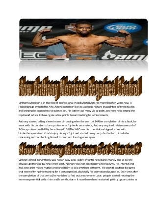 Anthony Morrison is in the field of professional Mixed Martial Arts for more than ten years now. A
Philadelphian by birth the Afro-American fighter likes to astonish his fans by applying different tactics
and bringing his opponents to submission. His career saw many vicissitudes, and now he is among the
top-tiered artists. Following are a few points to summarizing his achievements,
Anthony started taking a keen interest in boxing when he was just 14After completion of his school, he
went with his decision to be a professional fighterAs an amateur, Anthony acquired retains a record of
7-0As a professional MMA, he achieved 16-8The WEC saw his potential and signed a deal with
himAnthony received a back injury during a fight and started doing two jobs that he quitted after
reassuring and recollecting himself to land into the ring once again
Getting started, for Anthony was not an easy step. Today, everything requires money and so do the
physical and fitness training. In the start, Anthony was not able to pay a fee to gyms. His interest and
zeal across the mixed martial arts forced him to do something different. He started locating the gyms
that were offering free training for a certain period, obviously for promotional purposes. Each time after
the completion of trial period, he vanishes to find out another one. Later, people started noticing the
immense potential within him and his enthusiasm. It was then when he started getting opportunities as
 