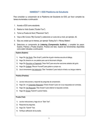 1
HANDOUT 1: EDO Plataforma de Estudiante
Para consolidar su comprensión de la Plataforma del Estudiante de EDO, por favor complete las
tareas enumeradas a continuación.
1. Acceda a EDO como estudiante.
2. Realice la Visita Guiada ("Guided Tour").
3. Tome La Prueba de Nivel ("Placement Test").
4. Vaya a Mis Cursos ("My Courses") y seleccione un curso de su nivel, por ejemplo, A2.
5. Elija una unidad que le interesa, por ejemplo “Eating Out” o “Money Matters”.
6. Seleccione un componente de Listening (Comprensión Auditiva), y complete los pasos:
Explora, Práctica y Prueba (Explore, Practice and test). Explore las herramientas disponibles
como están indicadas a continuación:
Explora (Explore):
1) Haga Clic Ver Guión ("See Script"), podrá ller el guión mientras escucha el diálogo.
2) Haga Clic derecho en una palabra para usar el diccionario bilingüe.
3) Haga Clic Escuchar un Fragmento ("Hear Part") para escuchar secciones aislados del guión.
4) Haga Clic Grábate ("Record Yourself") para grabar su propia voz.
5) Use la herramienta Ver traducción ("See Translation") para traducir el texto a su lengua materna.
Práctica (Practice):
1) Lea las instrucciones y responde las preguntas de comprensión.
2) Haga Clic en Comprobar Respuesta ("Check Answer") para ver si sus respuestas son correctas.
3) Haga Clic Ver Respuesta ("See Answer") para obtener la respuesta correcta.
4) Haga Clic Enviar ("Submit") cuando finalice.
Prueba (Test):
1) Lea las instrucciones y haga clic en "Start Test".
2) Responda las preguntas.
3) Haga Clic "Submit" Test.
4) Verifique calificación de la prueba.
 