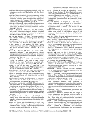 Koster, W. (1991) Iron(III) hydroxamate transport across the
cytoplasmic membrane of Escherichia coli. Biol Met 4:
23–32.
Köster, W. (1997) Transport of iron(III) hydroxamates across
the cytoplasmic membrane of Escherichia coli. In Biorganic
Chemistry, Transition Metals in Biology and Their Coordi-
nation Chemistry. In Trautwein, A.X. (ed.). Weinheim,
Germany: VCH Verlagsgesellschaft, pp. 56–68.
Koster, W., and Braun, V. (1989) Iron-hydroxamate transport
into Escherichia coli K12: localization of FhuD in the peri-
plasm and of FhuB in the cytoplasmic membrane. Mol Gen
Genet 217: 233–239.
Lamont, I.L., Beare, P.A., Ochsner, U., Vasil, A.I., and Vasil,
M.L. (2002) Siderophore-mediated signaling regulates
virulence factor production in Pseudomonas aeruginosa.
Proc Natl Acad Sci USA 99: 7072–7077.
Lee, J.W., and Helmann, J.D. (2007) Functional specializa-
tion within the Fur family of metalloregulators. Biometals
20: 485–499.
Leong, S.A., and Winkelmann, G. (1998) Molecular biology of
iron transport in fungi. Met Ions Biol Syst 35: 147–186.
Li, X.Z., Nikaido, H., and Williams, K.E. (1997) Silver-
resistant mutants of Escherichia coli display active efflux of
Ag+
and are deﬁcient in porins. J Bacteriol 179: 6127–
6132.
Llamas, M.A., Sparrius, M., Kloet, R., Jimenez, C.R.,
Vandenbroucke-Grauls, C., and Bitter, W. (2006) The het-
erologous siderophores ferrioxamine B and ferrichrome
activate signaling pathways in Pseudomonas aeruginosa.
J Bacteriol 188: 1882–1891.
Llamas, M.A., Mooij, M.J., Sparrius, M., Vandenbroucke-
Grauls, C.M., Ratledge, C., and Bitter, W. (2008) Charac-
terization of ﬁve novel Pseudomonas aeruginosa cell-
surface signalling systems. Mol Microbiol 67: 458–472.
Locher, K.P., Lee, A.T., and Rees, D.C. (2002) The E. coli
BtuCD structure: a framework for ABC transporter archi-
tecture and mechanism. Science 296: 1793–1800.
Lutkenhaus, J.F. (1977) Role of a major outer membrane
protein in Escherichia coli. J Bacteriol 131: 631–637.
Lutoretti, S., and Grdinic, V. (1986) Spectrophotometric deter-
mination of vanadium(V) with desferrioxamine B. Analyst
111: 1163–1165.
Matzanke, B.F., Anemuller, S., Schunemann, V., Trautwein,
A.X., and Hantke, K. (2004) FhuF, part of a siderophore-
reductase system. Biochemistry 43: 1386–1392.
Mettrick, K.A., and Lamont, I.L. (2009) Different roles for
anti-sigma factors in siderophore signalling pathways of
Pseudomonas aeruginosa. Mol Microbiol 74: 1257–1271.
Michel, L., Gonzalez, N., Jagdeep, S., Nguyen-Ngoc, T., and
Reimmann, C. (2005) PchR-box recognition by the AraC-
type regulator PchR of Pseudomonas aeruginosa requires
the siderophore pyochelin as an effector. Mol Microbiol 58:
495–509.
Michel, L., Bachelard, A., and Reimmann, C. (2007) Ferripy-
ochelin uptake genes are involved in pyochelin-mediated
signalling in Pseudomonas aeruginosa. Microbiology 153:
1508–1518.
Mobley, H.L., Garner, R.M., and Bauerfeind, P. (1995) Heli-
cobacter pylori nickel-transport gene nixA: synthesis of
catalytically active urease in Escherichia coli independent
of growth conditions. Mol Microbiol 16: 97–109.
Moll, H., Johnsson, A., Schafer, M., Pedersen, K., Budzik-
iewicz, H., and Bernhard, G. (2008) Curium(III) complex-
ation with pyoverdins secreted by a groundwater strain of
Pseudomonas ﬂuorescens. Biometals 21: 219–228.
Mulrooney, S.B., and Hausinger, R.P. (2003) Nickel uptake
and utilization by microorganisms. FEMS Microbiol Rev 27:
239–261.
Neu, M.P., Matonic, J.H., Ruggiero, C.E., and Scott, B.L.
(2000) Structural characterization of a Plutonium(IV)
siderophore complex: single-crystal structure of
Pu-Desferrioxamine E. Angew Chem Int Ed Engl 39:
1442–1444.
Neubauer, U., Nowack, B., Furrer, G., and Schulin, R. (2000)
Heavy metal sorption on clay minerals affected by the
siderophore desferrioxamine B. Environ Sci Technol 34:
2749–2755.
Nies, D.H. (1999) Microbial heavy-metal resistance. Appl
Microbiol Biotechnol 51: 730–750.
Nies, D.H. (2003) Efflux-mediated heavy metal resistance in
prokaryotes. FEMS Microbiol Rev 27: 313–339.
Noinaj, N., Guillier, M., Barnard, T.J., and Buchanan, S.K.
(2010) TonB-dependent transporters: regulation, structure,
and function. Annu Rev Microbiol 64: 43–60.
Olson, J.W., and Maier, R.J. (2002) Molecular hydrogen as
an energy source for Helicobacter pylori. Science 298:
1788–1790.
Pakchung, A.A., Soe, C.Z., Lifa, T., and Codd, R. (2011)
Complexes formed in solution between Vanadium(IV)/(V)
and the cyclic dihydroxamic acid putrebactin or linear sub-
erodihydroxamic acid. Inorg Chem 50: 5978–5989.
Postle, K., and Kadner, R.J. (2003) Touch and go: tying TonB
to transport. Mol Microbiol 49: 869–882.
Pugsley, A.P., and Schnaitman, C.A. (1978) Outer membrane
proteins of Escherichia coli. VII. Evidence that
bacteriophage-directed protein 2 functions as a pore.
J Bacteriol 133: 1181–1189.
Raymond, K.N., Dertz, E.A., and Kim, S.S. (2003) Enterobac-
tin: an archetype for microbial iron transport. Proc Natl
Acad Sci USA 100: 3584–3588.
Redly, G.A., and Poole, K. (2003) Pyoverdine-mediated regu-
lation of FpvA synthesis in Pseudomonas aeruginosa:
involvement of a probable extracytoplasmic-function sigma
factor, FpvI. J Bacteriol 185: 1261–1265.
Redly, G.A., and Poole, K. (2005) FpvIR control of fpvA
ferric pyoverdine receptor gene expression in
Pseudomonas aeruginosa: demonstration of an interaction
between FpvI and FpvR and identiﬁcation of mutations in
each compromising this interaction. J Bacteriol 187: 5648–
5657.
Robinson, N.J. (2007) A more discerning zinc exporter. Nat
Chem Biol 3: 692–693.
Rodionov, D.A., Hebbeln, P., Gelfand, M.S., and Eitinger, T.
(2006) Comparative and functional genomic analysis of
prokaryotic nickel and cobalt uptake transporters: evidence
for a novel group of ATP-binding cassette transporters.
J Bacteriol 188: 317–327.
Schalk, I.J. (2008) Metal trafficking via siderophores in Gram-
negative bacteria: speciﬁcities and characteristics of the
pyoverdine pathway. J Inorg Biochemi 102: 1159–1169.
Schalk, I.J., Abdallah, M.A., and Pattus, F. (2002) Recycling
of pyoverdin on the FpvA receptor after ferric pyoverdin
Siderophores and metals other than iron 2853
© 2011 Society for Applied Microbiology and Blackwell Publishing Ltd, Environmental Microbiology, 13, 2844–2854
 