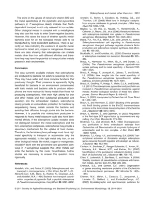 The work on the uptake of nickel and vitamin B12 and
the metal speciﬁcities of the pyochelin and pyoverdine
pathways in P. aeruginosa clearly indicate that TonB-
dependent transport is not only reserved to iron uptake.
Other biological metals in complex with a metallophore
may also use this route to enter Gram-negative bacteria.
However, this raises the issue of whether speciﬁc metal-
lophores exist for all the biological metals able to be
transported by TonB-dependent pathways. There is cur-
rently no data indicating the existence of speciﬁc metal-
lophores for nickel, zinc, copper or manganese. However,
there are data showing that siderophores can chelate
metals other than iron with different affinities and there-
fore they may have the potential to transport other metals
present in their environment.
Conclusion
The data currently available indicate that siderophores
are produced by bacteria not solely to scavenge for iron.
They may have wider and more complex functions that
previously thought. Their presence is apparently highly
beneﬁcial for bacteria in an environment contaminated
with toxic metals and bacteria able to produce sidero-
phores are more resistant to heavy metals than those not
producing siderophores. With their high affinity for iron
and other metals and their substantial production and
secretion into the extracellular medium, siderophores
clearly provide an extracellular protection for bacteria by
sequestering heavy metals outside the bacteria and
avoiding their diffusion through porins into the bacteria.
However, it is possible that siderophore production in
response to heavy metal exposure could also have detri-
mental effects. If the siderophore uptake receptor does
not distinguish between the metal–siderophore and the
ferri–siderophore complexes, siderophores may provide a
secondary mechanism for the uptake of toxic metals.
Therefore, the ferrisiderophore pathways must have high
metal speciﬁcity to transport or accumulate only the
appropriate metal(s). Is the right metal only iron, or are
other biological metals like nickel, copper or manganese,
included? Work with the pyoverdine and pyochelin path-
ways in P. aeruginosa suggests that other metals can
enter the bacteria by this route. Nevertheless, further
studies are necessary to answer this question more
rigorously.
References
Abdallah, M.A., and Pattus, F. (2000) Siderophores and iron-
transport in microorganisms. J Chin Chem Soc 47: 1–20.
Albrecht-Gary, A.M., Blanc, S., Rochel, N., Ocacktan, A.Z.,
and Abdallah, M.A. (1994) Bacterial iron transport: coordi-
nation properties of pyoverdin PaA, a peptidic siderophore
of Pseudomonas aeruginosa. Inorg Chem 33: 6391–6402.
Andreini, C., Bertini, I., Cavallaro, G., Holliday, G.L., and
Thornton, J.M. (2008) Metal ions in biological catalysis:
from enzyme databases to general principles. J Biol Inorg
Chem 13: 1205–1218.
Baysse, C., De Vos, D., Naudet, Y., Vandermonde, A.,
Ochsner, U., Meyer, J.M., et al. (2000) Vanadium interferes
with siderophore-mediated iron uptake in Pseudomonas
aeruginosa. Microbiology 146 (Pt 10): 2425–2434.
Beare, P.A., For, R.J., Martin, L.W., and Lamont, I.L. (2003)
Siderophore-mediated cell signalling in Pseudomonas
aeruginosa: divergent pathways regulate virulence factor
production and siderophore receptor synthesis. Mol Micro-
biol 47: 195–207.
Boukhalfa, H., and Crumbliss, A.L. (2002) Chemical aspects
of siderophore mediated iron transport. Biometals 15: 325–
339.
Braud, A., Hannauer, M., Milsin, G.L.A., and Schalk, I.J.
(2009a) The Pseudomonas aeruginosa pyochelin-iron
uptake pathway and its metal speciﬁcity. J Bacteriol 191:
5317–5325.
Braud, A., Hoegy, F., Jezequel, K., Lebeau, T., and Schalk,
I.J. (2009b) New insights into the metal speciﬁcity of
the Pseudomonas aeruginosa pyoverdine-iron uptake
pathway. Environ Microbiol 11: 1079–1091.
Braud, A., Geoffroy, V., Hoegy, F., Mislin, G.L.A., and Schalk,
I.J. (2010) The siderophores pyoverdine and pyochelin are
involved in Pseudomonas aeruginosa resistence against
metals: Another biological function of these two sidero-
phores. Environ Microbiol Report 2: 419–425.
Braun, V. (2003) Iron uptake by Escherichia coli. Front Biosci
8: 1409–1421.
Braun, V., and Herrmann, C. (2007) Docking of the periplas-
mic FecB binding protein to the FecCD transmembrane
proteins in the ferric citrate transport system of Escherichia
coli. J Bacteriol 189: 6913–6918.
Braun, V., Mahren, S., and Ogierman, M. (2003) Regulation
of the FecI-type ECF sigma factor by transmembrane sig-
nalling. Curr Opin Microbiol 6: 173–180.
Brickman, T.J., and McIntosh, M.A. (1992) Overexpression
and puriﬁcation of ferric enterobactin esterase from
Escherichia coli. Demonstration of enzymatic hydrolysis of
enterobactin and its iron complex. J Biol Chem 267:
12350–12355.
Brickman, T.J., Kang, H.Y., and Armstrong, S.K. (2001) Tran-
scriptional activation of Bordetella alcaligin siderophore
genes requires the AlcR regulator with alcaligin as inducer.
J Bacteriol 183: 483–489.
Cadieux, N., Bradbeer, C., Reeger-Schneider, E., Koster, W.,
Mohanty, A.K., Wiener, M.C., and Kadner, R.J. (2002)
Identiﬁcation of the periplasmic cobalamin-binding protein
BtuF of Escherichia coli. J Bacteriol 184: 706–717.
Chen, Y., Jurkewitch, E., Bar-Ness, E., and Hadar, Y. (1994)
Stability constants of pseudobactin complexes with transi-
tion metals. Soil Sci Soc Am J 58: 390–396.
Chenault, S.S., and Earhart, C.F. (1991) Organization
of genes encoding membrane proteins of the Escherichia
coli ferrienterobactin permease. Mol Microbiol 5: 1405–
1413.
Cherrier, M.V., Martin, L., Cavazza, C., Jacquamet, L.,
Lemaire, D., Gaillard, J., and Fontecilla-Camps, J.C.
(2005) Crystallographic and spectroscopic evidence for
Siderophores and metals other than iron 2851
© 2011 Society for Applied Microbiology and Blackwell Publishing Ltd, Environmental Microbiology, 13, 2844–2854
 