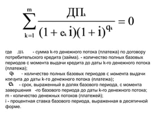 где - сумма k-го денежного потока (платежа) по договору
потребительского кредита (займа). - количество полных базовых
периодов с момента выдачи кредита до даты k-го денежного потока
(платежа);
- количество полных базовых периодов с момента выдачи
кредита до даты k-го денежного потока (платежа);
- срок, выраженный в долях базового периода, с момента
завершения -го базового периода до даты k-го денежного потока;
m - количество денежных потоков (платежей);
i - процентная ставка базового периода, выраженная в десятичной
форме.
 