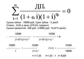 Сумма займа – 10000 руб. Срок займа – 5 дней
Ставка – 0,6% в день (219,6% годовых)
Сумма процентов– 300 руб. (10000 руб. *0,6%*5 дней).
10000 10300
- ------------------------- + ------------------------ = 0
(1+0*1)(1+i) 0 (1+0*1)(1+i) 1
10000 10300 10300
--------------- = --------------- (1+i) = ---------------------
1 (1+i) 1 10000
1+i=1,03 i=1,03 – 1 i= 0,03
 