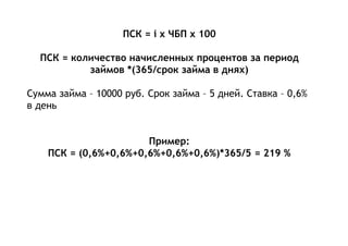 ПСК = i x ЧБП x 100
ПСК = количество начисленных процентов за период
займов *(365/срок займа в днях)
Сумма займа – 10000 руб. Срок займа – 5 дней. Ставка – 0,6%
в день
Пример:
ПСК = (0,6%+0,6%+0,6%+0,6%+0,6%)*365/5 = 219 %
 