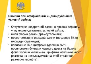 Ошибки при оформлении индивидуальных
условий займа:
• Отсутствие квадратной рамки в правом верхнем
углу индивидуальных условий займа;
• иная форма рамки(прямоугольная);
• несоответствие размера рамки (не менее 5% от
площади страницы);
• написание ПСК цифрами (должно быть
прописными буквами черного цвета на белом
фоне хорошо читаемым шрифтом максимального
размера из используемых на этой странице
размеров шрифта);
 