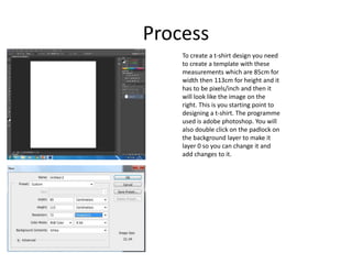 Process
To create a t-shirt design you need
to create a template with these
measurements which are 85cm for
width then 113cm for height and it
has to be pixels/inch and then it
will look like the image on the
right. This is you starting point to
designing a t-shirt. The programme
used is adobe photoshop. You will
also double click on the padlock on
the background layer to make it
layer 0 so you can change it and
add changes to it.
 