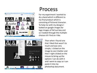 Process
For my experiment I wanted to
do a band which is different to
my final product which is
consisting of fictional character.
To help me with my designs I
looked on google images for
logo images of fall out boy and
so I looked through the multiple
choices till I find on I like.
Then when I found one
that I liked that wasn’t to
much and was very
simple, I clicked on the
image to see it better and
then I right clicked on the
mouse to bring up the
options I can do with it
and I went to copy so I can
paste it into my
photoshop document.
 