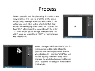 Process
When I pasted it into the photoshop document it was
very small but first I got rid of all the on the actual
image using the magic wand tool which selects the
colour you want rid of and so after I did that step I
moved onto enlarging it and to do that I pushed the
keys “Ctrl” which is control alongside with the letter
“T” these allows you to enlarge and rotate and so I
didn’t warp my image I held “shift” key so it changes
the size equally.
When I enlarged it I also rotated it so it fits
in the corner and to make it look like
products that can be purchased. But for
when I rotated it I held the “shift” key so it
rotated equally and didn’t warp. I also
changed the white background to black so
what I put onto the design it will stand out
if it is white.
 