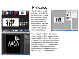 Process
I then looked on google
for images of the band
members, when I found
one that I liked I copied
and pasted it onto the
photoshop. I liked this
photo because it wasn’t
complicated and it was
suitable for the design I
wanted to get across.
Once I copied it into the photoshop
document I used the magic wand tool
to get rid of the white. I then went to
the to the filter section and went to the
filter gallery section, I looked through
multiple filters until I found the stamp
filter which looked great and also
matched how I wanted the design to
look like and so I used this filter.
 