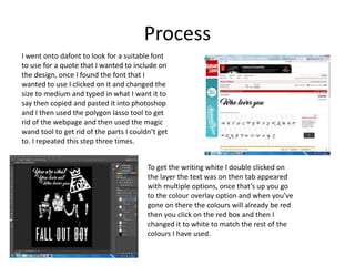 Process
I went onto dafont to look for a suitable font
to use for a quote that I wanted to include on
the design, once I found the font that I
wanted to use I clicked on it and changed the
size to medium and typed in what I want it to
say then copied and pasted it into photoshop
and I then used the polygon lasso tool to get
rid of the webpage and then used the magic
wand tool to get rid of the parts I couldn’t get
to. I repeated this step three times.
To get the writing white I double clicked on
the layer the text was on then tab appeared
with multiple options, once that’s up you go
to the colour overlay option and when you’ve
gone on there the colours will already be red
then you click on the red box and then I
changed it to white to match the rest of the
colours I have used.
 