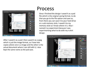 Process
Once I finished the design I saved it as a psd
file which is the original saving format, to do
that you go to the file option and save as,
from there you can save it to your hard drive
or a usb memory stick, I saved it to my
memory stick so I know where it is. Also I
named it as experiment because I was
experimenting what to do with my t-shirt
design.
After I saved it as a psd I then saved it as a jpeg
which is just the image format, so I have two
copies where one is a image and the other is the
actual document where I can still edit it, I also
kept the same name as the psd save.
 