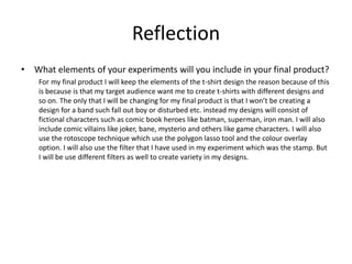Reflection
• What elements of your experiments will you include in your final product?
For my final product I will keep the elements of the t-shirt design the reason because of this
is because is that my target audience want me to create t-shirts with different designs and
so on. The only that I will be changing for my final product is that I won’t be creating a
design for a band such fall out boy or disturbed etc. instead my designs will consist of
fictional characters such as comic book heroes like batman, superman, iron man. I will also
include comic villains like joker, bane, mysterio and others like game characters. I will also
use the rotoscope technique which use the polygon lasso tool and the colour overlay
option. I will also use the filter that I have used in my experiment which was the stamp. But
I will be use different filters as well to create variety in my designs.
 