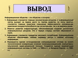 Информационное общество – это общество, в котором:
1. Информация становится главным экономическим ресурсом, а информационный
сектор выходит на первое место по темпам развития, по числу занятых,
становятся главным средством повышения эффективности производства,
укрепления конкурентоспособности как на внутреннем, так и на мировом рынке.
2. Имеется развитая инфраструктура, обеспечивающая создание достаточных
информационных ресурсов. Это в первую очередь система образования и
наука.
3. Информация становится предметом массового потребления. Информационное
общество обеспечивает любому индивиду доступ к любому источнику
информации.
4. Формируется единая интегрированная информационная система на основе
технологической конвергенции (слияния телекоммуникационной, компьютерно-
электронной, аудио-визуальной техники). Создаются единые национальные
информационные системы (в США – в 1980-е гг., в Западной Европе – в 1990-
е.).
11
 