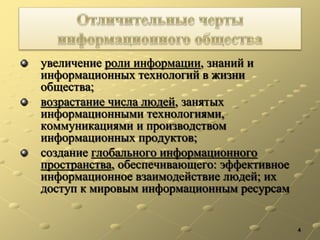 увеличение роли информации, знаний и
информационных технологий в жизни
общества;
возрастание числа людей, занятых
информационными технологиями,
коммуникациями и производством
информационных продуктов;
создание глобального информационного
пространства, обеспечивающего: эффективное
информационное взаимодействие людей; их
доступ к мировым информационным ресурсам
4
 