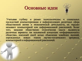 Основные идеи
Учитывая глубину и размах технологических и социальных
последствий компьютеризации и информатизации различных сфера
общественной жизни и экономической деятельности, их нередко
называют компьютерной или информационной революцией. Более
того, западная общественно политическая мысль выдвинула
различные варианты так называемой концепции «информационного
общества», имеющей своей целью объяснение новейших явлений,
порожденных новым этапом научно-технического прогресса,
компьютернойиинформационнойреволюцией.
6
 