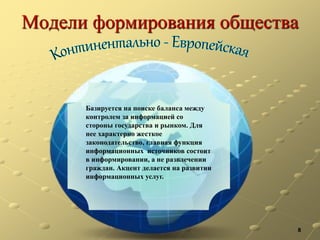 Модели формирования общества
8
Базируется на поиске баланса между
контролем за информацией со
стороны государства и рынком. Для
нее характерно жесткое
законодательство, главная функция
информационных источников состоит
в информировании, а не развлечении
граждан. Акцент делается на развитии
информационных услуг.
 